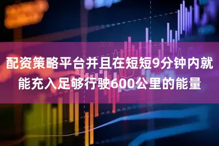 配资策略平台并且在短短9分钟内就能充入足够行驶600公里的能量