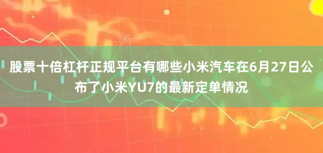 股票十倍杠杆正规平台有哪些小米汽车在6月27日公布了小米YU7的最新定单情况