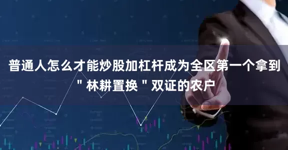 普通人怎么才能炒股加杠杆成为全区第一个拿到＂林耕置换＂双证的农户
