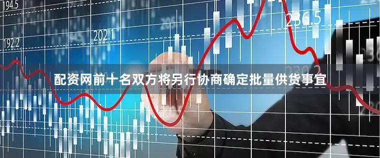 配资网前十名双方将另行协商确定批量供货事宜