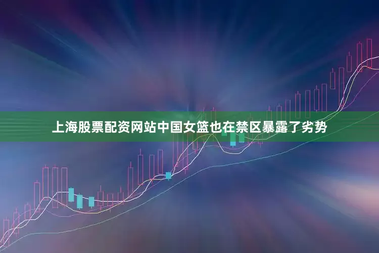 上海股票配资网站中国女篮也在禁区暴露了劣势