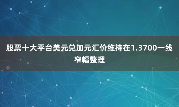 股票十大平台美元兑加元汇价维持在1.3700一线窄幅整理
