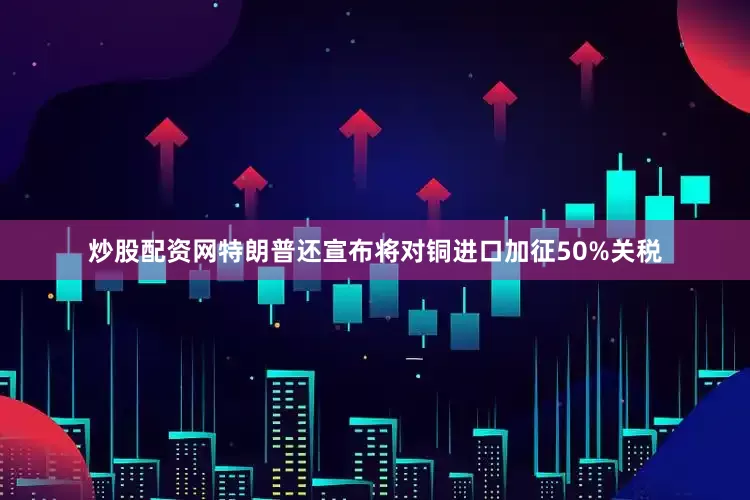 炒股配资网特朗普还宣布将对铜进口加征50%关税
