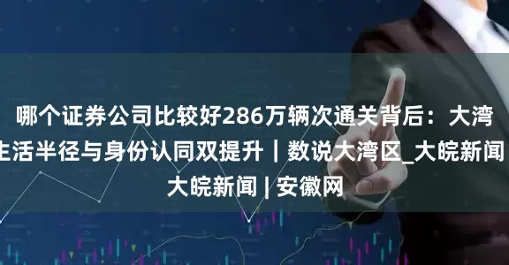 哪个证券公司比较好286万辆次通关背后：大湾区人的生活半径与身份认同双提升｜数说大湾区_大皖新闻 | 安徽网
