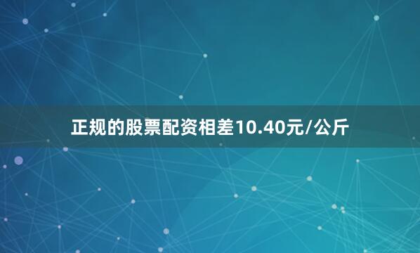 正规的股票配资相差10.40元/公斤