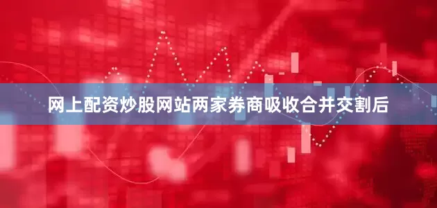 网上配资炒股网站两家券商吸收合并交割后