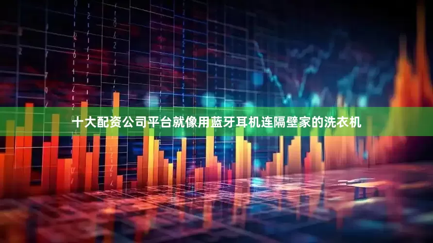 十大配资公司平台就像用蓝牙耳机连隔壁家的洗衣机