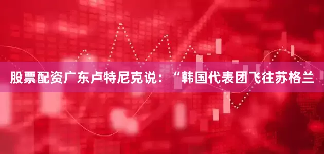股票配资广东卢特尼克说：“韩国代表团飞往苏格兰