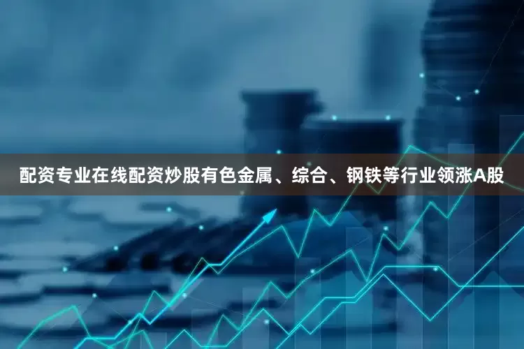配资专业在线配资炒股有色金属、综合、钢铁等行业领涨A股