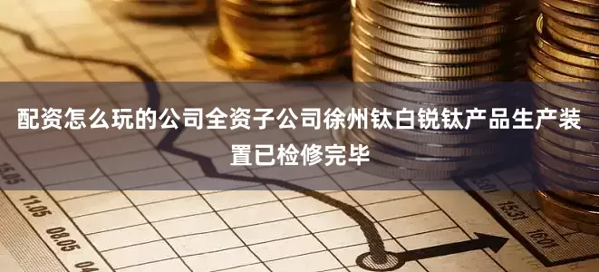 配资怎么玩的公司全资子公司徐州钛白锐钛产品生产装置已检修完毕