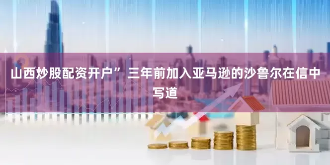 山西炒股配资开户” 三年前加入亚马逊的沙鲁尔在信中写道