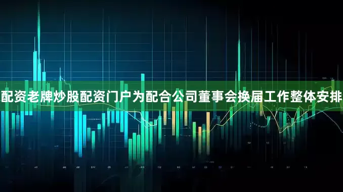配资老牌炒股配资门户为配合公司董事会换届工作整体安排